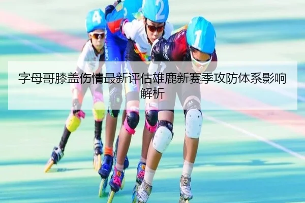 字母哥膝盖伤情最新评估雄鹿新赛季攻防体系影响解析